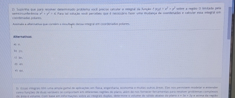 semkir tun fe ênde 2) Suponha que para resolver determinado problema você precise calcular a integral da função f(xy)=x^2+y^2 sobre a região D limitada pela
x^2+y^2=4
coordenadas polares Para tal solução vopã percebeu que é necessário fazer uma mudança de coordenadas e calcular essa integral em
Assinale a alternativa que contém o resultado dessa inegral em coordenadas polares.
Altermativas:
a| n.
b 2n
[3n.
4n
m 60.
35. Essas integrais têm uma ampla gamal de aplcações em física, engenharia, economia e muitas outras áreas. Elas nos permitem modelar e encender
como funções de duas variáveis se comportam em orferemas regiões do plano, além de nos forecer ferramentas para resolver problemas complexos
de álea e volume. Com Iase em informações sobre as integrais duplas, determine o volume do sólido abato do plano x=2x+2y= a atima da região