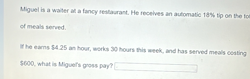 Miguel is a waiter at a fancy restaurant. He receives an automatic 18% tip on the to 
of meals served. 
If he earns $4.25 an hour, works 30 hours this week, and has served meals costing
$600, what is Miguel's gross pay? _ · □ 