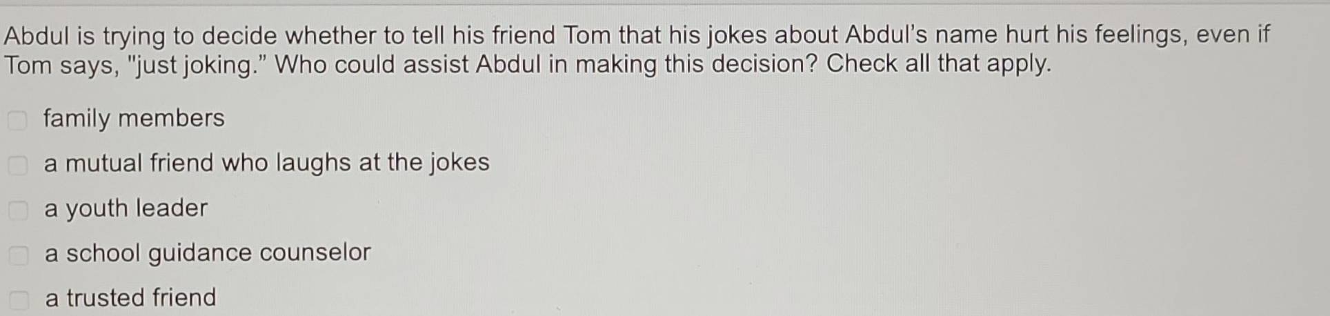 Abdul is trying to decide whether to tell his friend Tom that his jokes about Abdul's name hurt his feelings, even if
Tom says, "just joking.” Who could assist Abdul in making this decision? Check all that apply.
family members
a mutual friend who laughs at the jokes
a youth leader
a school guidance counselor
a trusted friend