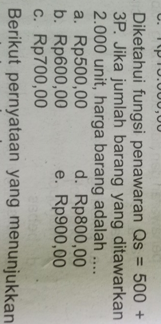 Diketahui fungsi penawaran Qs=500+
3P. Jika jumlah barang yang ditawarkan
2.000 unit, harga barang adalah ....
a. Rp500,00 d. Rp800,00
b. Rp600,00 e. Rp900,00
c. Rp700,00
Berikut pernyataan yang menunjukkan