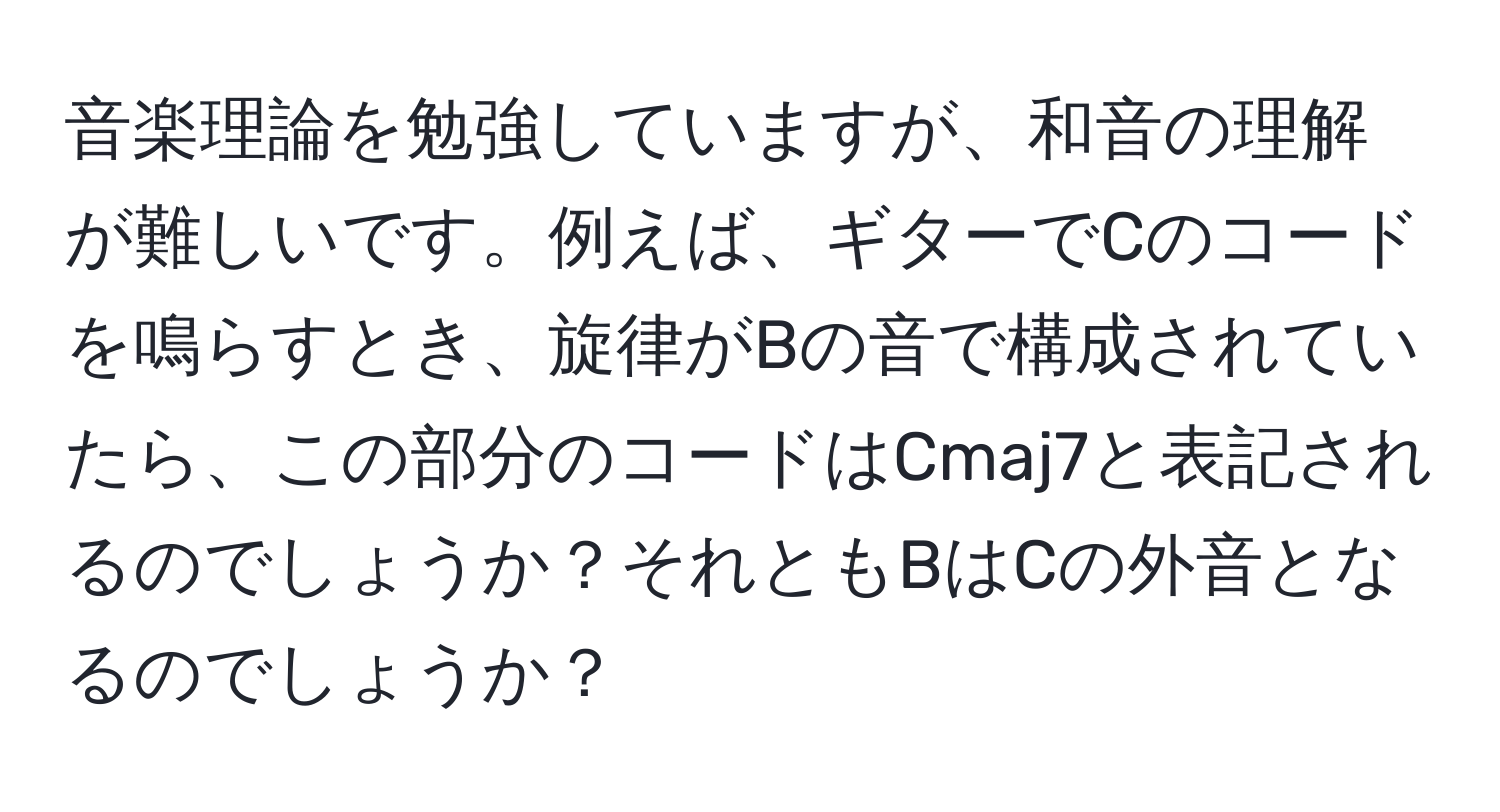 音楽理論を勉強していますが、和音の理解が難しいです。例えば、ギターでCのコードを鳴らすとき、旋律がBの音で構成されていたら、この部分のコードはCmaj7と表記されるのでしょうか？それともBはCの外音となるのでしょうか？