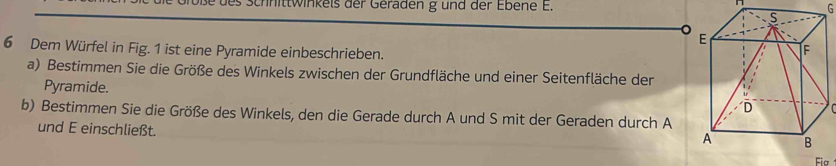 es Schnittwinkels der Geräden g und der Ebene E. 
G 
6 Dem Würfel in Fig. 1 ist eine Pyramide einbeschrieben. 
a) Bestimmen Sie die Größe des Winkels zwischen der Grundfläche und einer Seitenfläche der 
Pyramide. 
b) Bestimmen Sie die Größe des Winkels, den die Gerade durch A und S mit der Geraden durch A 
und E einschließt.