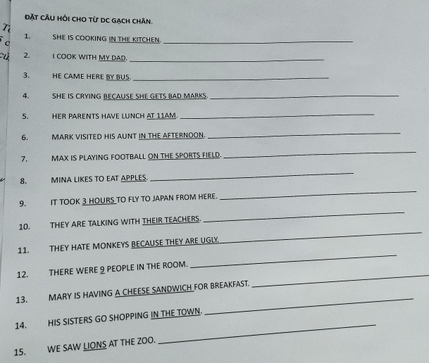 đặt cÂu hỏi cho từ DC gạch chân. 
1. SHE IS COOKING IN THE KITCHEN._ 
C 
2. I COOK WITH MY DAD._ 
3. HE CAME HERE BY BUS._ 
4. coud t SHE IS CRYING BECAUSE SHE GETS BAD MARKS._ 
5. HER PARENTS HAVE LUNCH AT 11AM. 
_ 
6. MARK VISITED HIS AUNT IN THE AFTERNOON. 
_ 
7. MAX IS PLAYING FOOTBALL ON THE SPORTS FIELD. 
_ 
8. MINA LIKES TO EAT APPLES. 
_ 
9. IT TOOK 3 HOURS TO FLY TO JAPAN FROM HERE. 
_ 
10. THEY ARE TALKING WITH THEIR TEACHERS. 
_ 
_ 
11. THEY HATE MONKEYS BECAUSE THEY ARE UGLY 
_ 
_ 
12. THERE WERE 9 PEOPLE IN THE ROOM. 
_ 
13. MARY IS HAVING A CHEESE SANDWICH FOR BREAKFAST. 
_ 
14. HIS SISTERS GO SHOPPING IN THE TOWN. 
15. WE SAW LIONS AT THE ZOO.