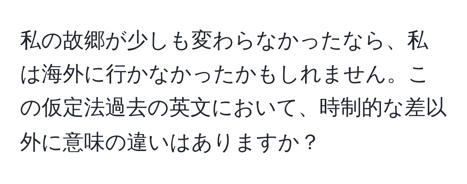 私の故郷が少しも変わらなかったなら、私は海外に行かなかったかもしれません。この仮定法過去の英文において、時制的な差以外に意味の違いはありますか？