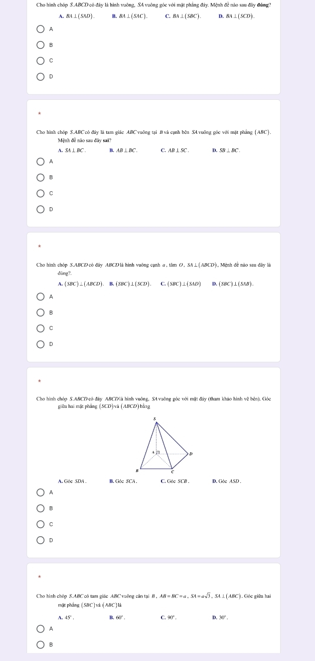 Cho hình chóp S. ABCD có đây là hình vuông, SA vuông góc với mặt phăng đây. Mệnh đê nào sau đây đúng?
A. BA⊥ (SAD) B. BA⊥ (SAC). C. BA⊥ (SBC). D. BA⊥ (SCD).
A
B
C
D
Cho hình chóp S. ABC có đây là tam giác ABC vuông tại B và cạnh bên SA vuông góc với mặt phẳng (ABC).
Mệnh đề nào sau đây sai?
A. SA⊥ BC. B. AB⊥ BC. C. AB⊥ SC. D. SB⊥ BC. 
A
B
C
D
Cho hình chóp S. ABCD có đảy ABCD là hình vuỡng cạnh a , tâm nO. SA⊥ (ABCD) 1, Mệnh đề nào sau đây là
ding?.
A. (SBC)⊥ (ABCD).B.(SBC)⊥ (SCD). C. (SBC)⊥ (SAD) D. (SBC)⊥ (SAB).
A
B
C
D
Cho hình chóp S. ABCD có đây ABCDlà hình vuông, SA vuông góc với mặt đảy (tham khảo hình vẽ bên). Góc
giữa hai mặt phẳng SCD) à (ABCD)bằng
A. Góc SDA . B. GiseSCA. C. Géc SCB . D. Gèc ASD .
A
B
C
D
Cho hình chóp S. ABC có tam giác ABC vuông cân tại laiB, AB=BC=a, SA=asqrt(3) SA ⊥ (ABC). Góc giữa hai
mặt phẳng SBC )và (ABC )là
A 45°. B 60°. C. 90°. D. 30°. 
A
B