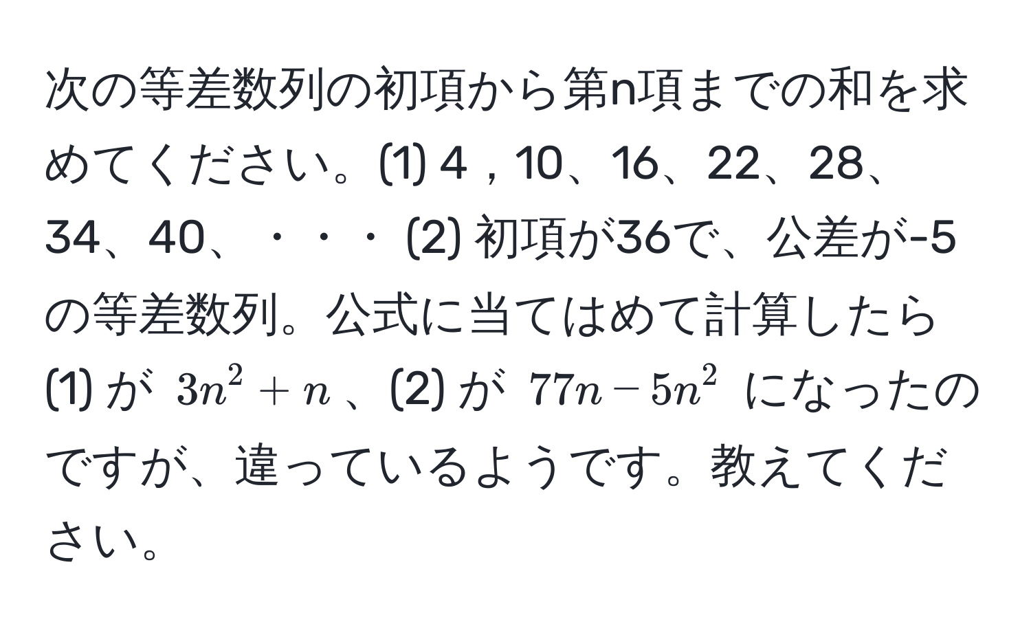 次の等差数列の初項から第n項までの和を求めてください。(1) 4，10、16、22、28、34、40、・・・ (2) 初項が36で、公差が-5の等差数列。公式に当てはめて計算したら (1) が $3n^2+n$、(2) が $77n-5n^2$ になったのですが、違っているようです。教えてください。