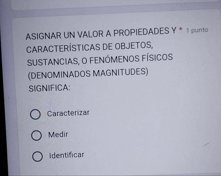 ASIGNAR UN VALOR A PROPIEDADES Y * 1 punto
CARACTERÍSTICAS DE OBJETOS,
SUSTANCIAS, O FENÓMENOS FÍSICOS
(DENOMINADOS MAGNITUDES)
SIGNIFICA:
Caracterizar
Medir
Identificar