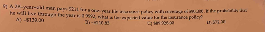 A 28-year-old man pays $211 for a one-year life insurance policy with coverage of $90,000. If the probability that
he will live through the year is 0.9992, what is the expected value for the insurance policy?
A) -$139.00 B) -$210.83 D) $72.00
C) $89,928.00