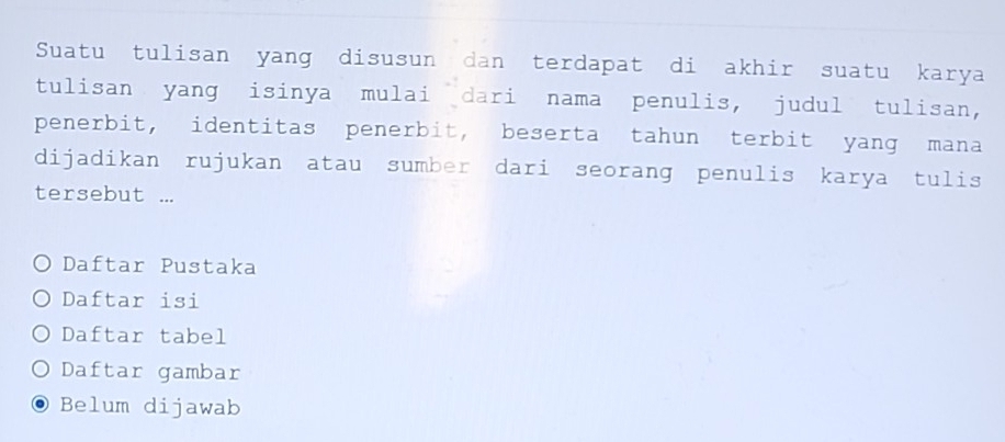 Suatu tulisan yang disusun dan terdapat di akhir suatu karya 
tulisan yang isinya mulai dari nama penulis, judul tulisan, 
penerbit, identitas penerbit, beserta tahun terbit yang mana 
dijadikan rujukan atau sumber dari seorang penulis karya tulis 
tersebut ... 
Daftar Pustaka 
Daftar isi 
Daftar tabel 
Daftar gambar 
Belum dijawab