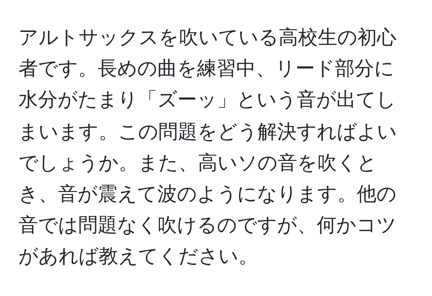 アルトサックスを吹いている高校生の初心者です。長めの曲を練習中、リード部分に水分がたまり「ズーッ」という音が出てしまいます。この問題をどう解決すればよいでしょうか。また、高いソの音を吹くとき、音が震えて波のようになります。他の音では問題なく吹けるのですが、何かコツがあれば教えてください。