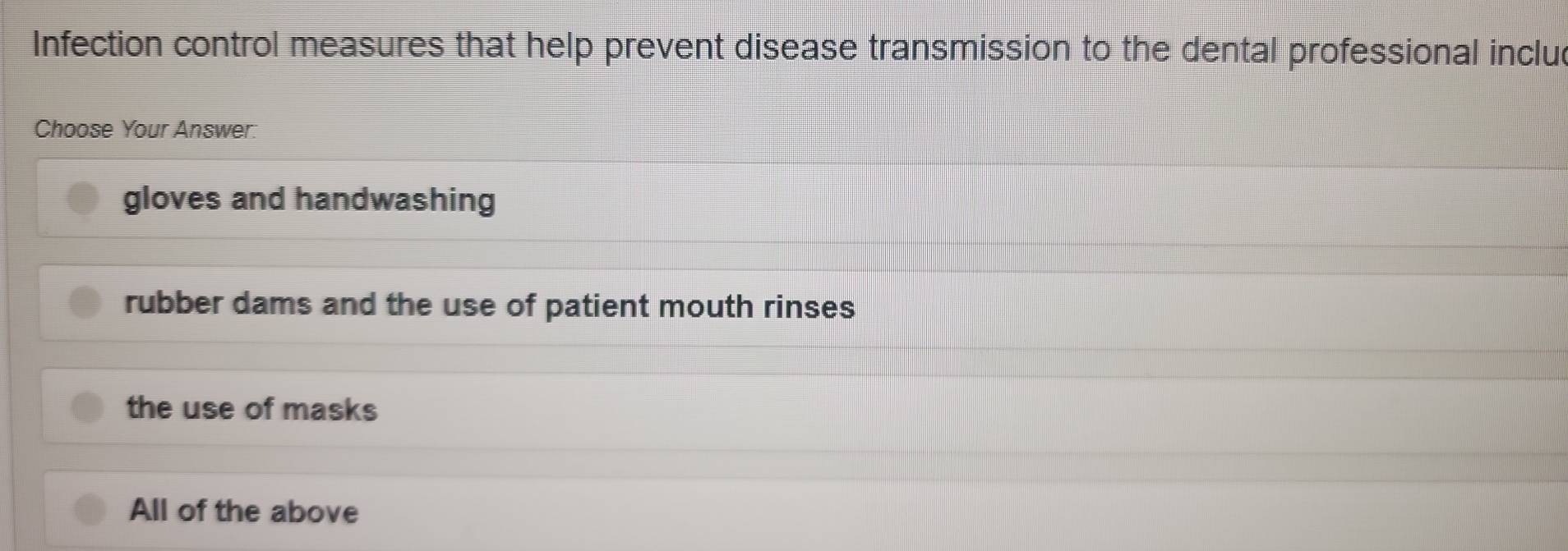 Infection control measures that help prevent disease transmission to the dental professional inclu
Choose Your Answer.
gloves and handwashing
rubber dams and the use of patient mouth rinses
the use of masks
All of the above