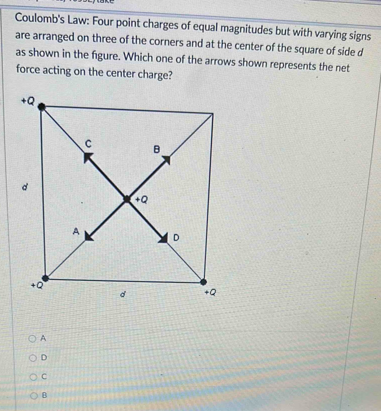 Coulomb's Law: Four point charges of equal magnitudes but with varying signs
are arranged on three of the corners and at the center of the square of side d
as shown in the figure. Which one of the arrows shown represents the net
force acting on the center charge?
A
D
C
B