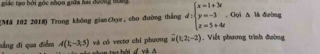 giác tạo bởi góc nhọn giữa hai đướng thắng. 
(Mã 102 2018) Trong không gianOxyz, cho đường thắng d:beginarrayl x=1+3t y=-3 z=5+4tendarray. Gọi △ la đường 
hẳng đi qua điểm A(1;-3;5) và có vectơ chỉ phương overline u(1;2;-2). Viết phương trình đường 
on o bởi d v à A