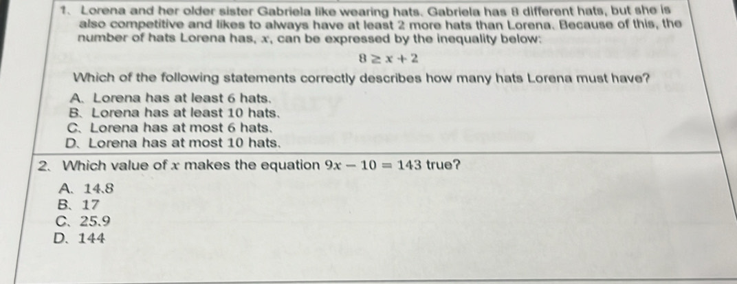 Lorena and her older sister Gabriela like wearing hats. Gabriela has 8 different hats, but she is
also competitive and likes to always have at least 2 more hats than Lorena. Because of this, the
number of hats Lorena has, x, can be expressed by the inequality below:
8≥ x+2
Which of the following statements correctly describes how many hats Lorena must have?
A. Lorena has at least 6 hats.
B. Lorena has at least 10 hats.
C. Lorena has at most 6 hats.
D. Lorena has at most 10 hats.
2. Which value of x makes the equation 9x-10=143 true?
A. 14.8
B、 17
C、 25.9
D. 144