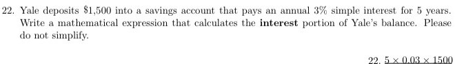 Yale deposits $1,500 into a savings account that pays an annual 3% simple interest for 5 years. 
Write a mathematical expression that calculates the interest portion of Yale's balance. Please 
do not simplify. 
22. _ 5* 0.03* 1500