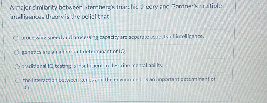 A major similarity between Sternberg’s triarchic theory and Gardner’s multiple
intelligences theory is the belief that
processing speed and processing capacity are separate aspects of intelligence.
genetics are an important determinant of IQ.
traditional IQ testing is insufficient to describe mental ability.
the interaction between genes and the environment is an important determinant of
IQ.