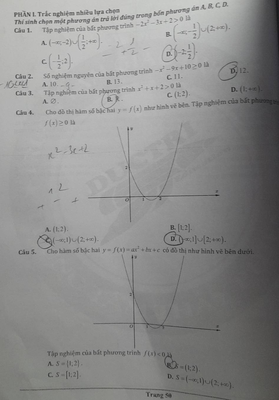 PHÂN I. Trắc nghiệm nhiều lựa chọn
Thí sinh chọn một phương án trả lời đứng trong bốn phương án A, B, C, D.
Câu 1. Tập nghiệm của bất phương trình -2x^2-3x+2>0 (-∈fty ;- 1/2 )∪ (2+∈fty ). là
A. (-∈fty ,-2)∪ ( 1/2 ;+∈fty ).
B.
C. (- 1/2 ;2).
D. (-2; 1/2 ). 
Câu 2. Số nghiệm nguyên của bất phương trình -x^2-9x+10≥ 0 là D. 12.
A. 10. B. 13 . C. 11.
Câu 3. Tập nghiệm của bất phương trình x^2+x+2>0 là
C. (1;2).
D. (1:+∈fty ).
A.∅. B. R.
Câu 4. Cho đồ thị hàm số bậc hai y=f(x) như hình vẽ bên. Tập nghiệm của bất phươn
f(x)≥ 0la
B.
A. (1;2). [1;2].
(-∈fty ;1)∪ (2;+∈fty ).
D. ∈fty ;1]∪ [2;+∈fty ). 
Câu 5. Cho hàm số bậc hai y=f(x)=ax^2+bx+c có đồ thị ên dưới.
Tập nghiệm của bất phương trình f(x)<0</tex> là
A. S= 1;2.
B C8=(1;2).
C. S=[1;2].
D. S=(-∈fty ,1)∪ (2;+∈fty ). 
Trang 50