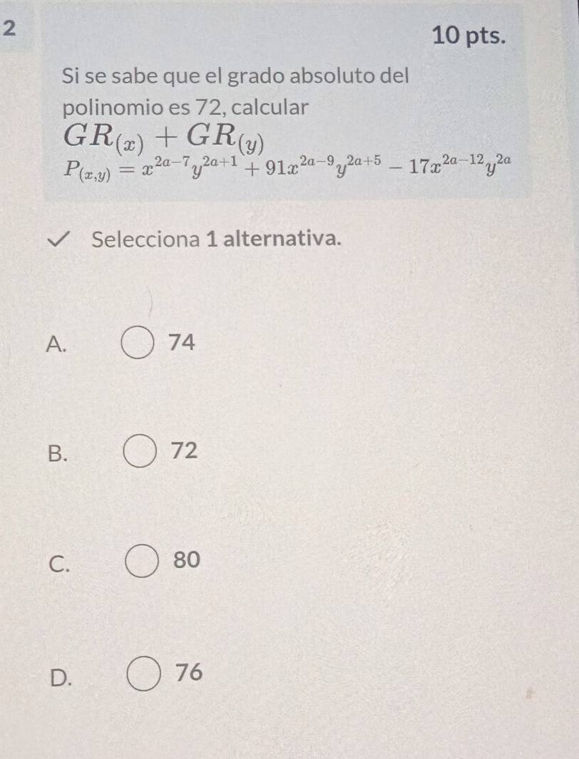 2
10 pts.
Si se sabe que el grado absoluto del
polinomio es 72, calcular
GR_(x)+GR_(y)
P_(x,y)=x^(2a-7)y^(2a+1)+91x^(2a-9)y^(2a+5)-17x^(2a-12)y^(2a)
Selecciona 1 alternativa.
A.
74
B.
72
C.
80
D.
76