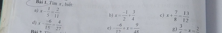 Tìm x , biết: 
a) x- 1/5 = 2/11 
b) x= (-1)/2 + 3/4  c) x+ 7/8 = 13/12 
d) 
Bải 2 x- (-6)/15 = 4/27 
e) - (-6)/12 +x= 9/48   3/5 -x=frac 2
g)