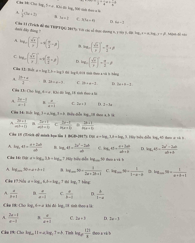 oo=frac 3+frac 4a+ 1/6 b
Câu 10: Cho log _25=a. Khi đó log _4500 tính theo a là
A.  1/2 (3a+2) B. 3a+2 C. 3(5a+4)
D. 6a-2
Câu 11 (Trích đề thi THPTQG 2017): Với các số thực dương x, y tùy ý, đặt log _3x=alpha ,log _3y=beta. Mệnh đề nào
đưới đây đúng ?
A. log _27( sqrt(x)/y )^3=9( alpha /2 -beta ) B. log _27( sqrt(x)/y )^3= alpha /2 +beta
C. log _27( sqrt(x)/y )^3=9( alpha /2 +beta ) D. log _27( sqrt(x)/y )^3= alpha /2 -beta
Câu 12: Biết a=log 2,b=log 3 thì log 0, 018 tính theo a và b bằng
A.  (2b+a)/2 . B. 2b+a-3. C. 2b+a-2. D. 2a+b-2.
Câu 13: Cho log _26=a. Khi đó log _318 tính theo a là:
A.  (2a-1)/a-1  B.  a/a+1  C. 2a+3 D. 2-3a
Câu 14: Biết log _23=a,log _35=b Biểu diễn log _1518 theo a, b là:
A.  (2b+1)/a(b+1)  B.  (2a+1)/a(b+1)  C.  (2a-1)/b(a+1)  D.  (2b+1)/b(a+1) 
Câu 15 (Trích đề minh họa lần 1 BGD-2017): Đặt a=log _23,b=log _53. Hãy biểu diễn log _645 theo a và b.
A. log _645= (a+2ab)/ab  B. log _645= (2a^2-2ab)/ab  C. log _645= (a+2ab)/ab+b  D. log _645= (2a^2-2ab)/ab+b 
Câu 16: Đặt a=log _503,b=log _507 ' Hãy biểu diễn log _10505 0 theo a và b
A. log _205050=a+b+1 B. log _205050= 1/2a+2b+1  C. log _205050= 1/1-a-b  D. log _205050= 1/a+b+1 
Câu 17:Nếu a=log _126,b=log _127 thì log _27 bằng:
A.  a/b+1  B.  a/a-1  C.  a/b-1  D.  b/1-a 
Câu 18: Cho log _26=a khi đó log _318 tính theo a là:
A.  (2a-1)/a-1  B.  a/a+1  C. 2a+3 D. 2a-3
Câu 19: Cho log _4911=a;log _27=b. Tính log _sqrt[3](7) 121/8  theo a và b