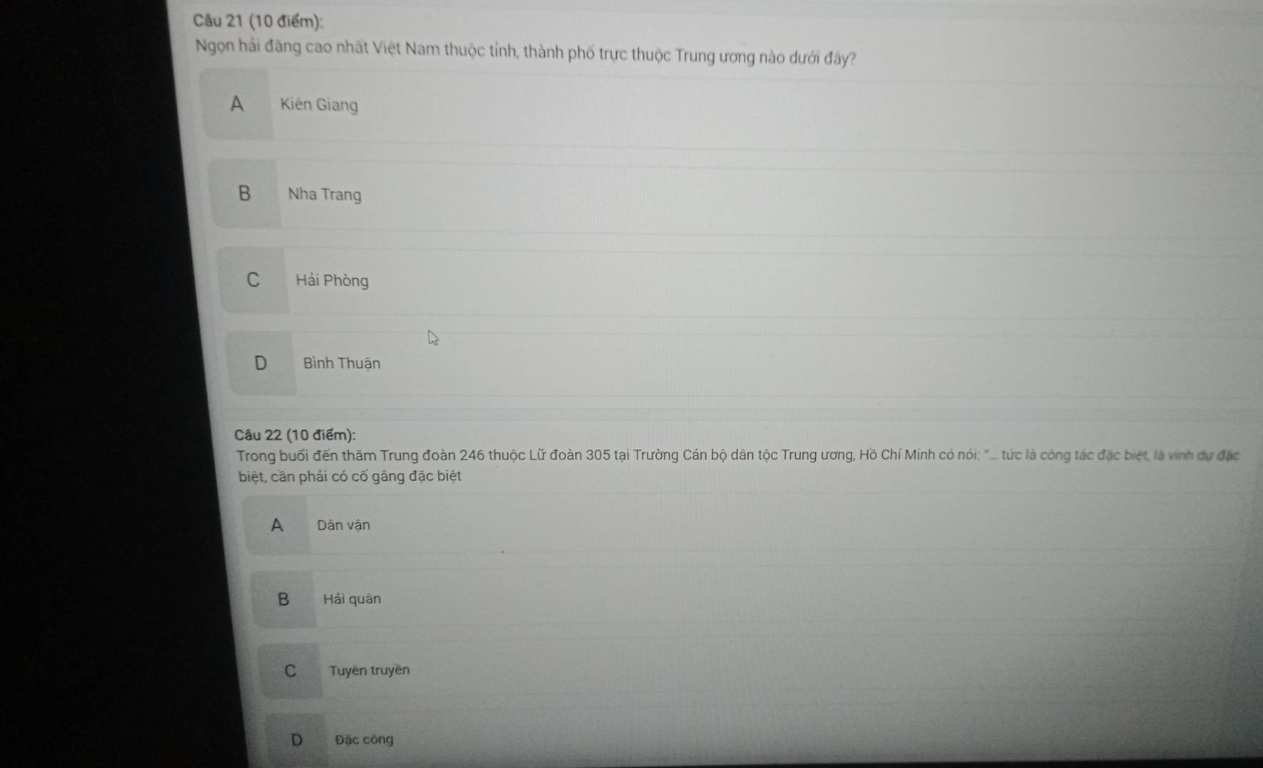 Ngọn hải đăng cao nhất Việt Nam thuộc tỉnh, thành phố trực thuộc Trung ương nào dưới đây?
A Kiên Giang
B Nha Trang
C Hải Phòng
D Bình Thuận
Câu 22 (10 điểm):
Trong buổi đến thăm Trung đoàn 246 thuộc Lữ đoàn 305 tại Trường Cán bộ dân tộc Trung ương, Hồ Chí Minh có nói: "... tức là công tác đặc biết, là vinh dự đặc
biệt, cần phải có cố gắng đặc biệt
A Dân vận
B Hải quân
C Tuyên truyền
D Đặc công
