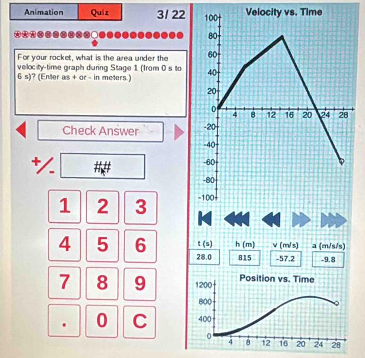 Animation Quiz 3/ 22 
For your rocket, what is the area under the 
velocity-time graph during Stage 1 (from 0 s to
6 s)? (Enter as + or - in meters.) 
Check Answer 
*/. ##
1 2 3
4 5 6 t (s) h (m) v (m/s) a (m/s/s)
28.0 815 -57.2 -9.8
7 8 9. 0 C