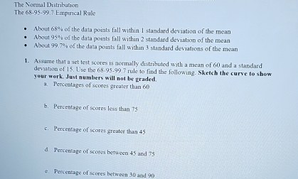 The Normal Distribution
The 68 - 95 - 99.7 Empérical Rule
About 68% of the data points fall within 1 standard deviation of the mean
About 95% of the data points fall within 2 standard deviation of the mean
About 99.7% of the data points fall within 3 standard deviations of the mean
1. Assume that a set test scores is normally distributed with a mean of 60 and a standard
deviation of 15. Use the 68 - 95 - 99.7 rule to find the following. Sketch the curve to show
your work. Just numbers will not be graded.
a. Percentages of scores greater than 60
h. Percentage of scores less than 75
c. Percentage of scores greater than 45
d. Percentage of scores between 45 and 75
e Percentage of scores between 30 and 90