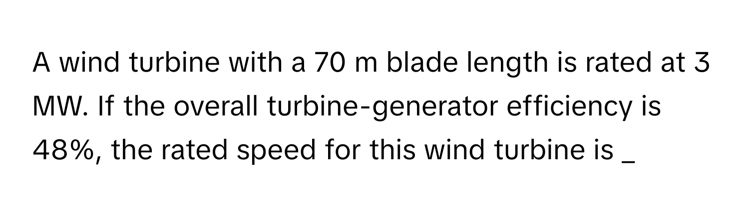 A wind turbine with a 70 m blade length is rated at 3 MW. If the overall turbine-generator efficiency is 48%, the rated speed for this wind turbine is _