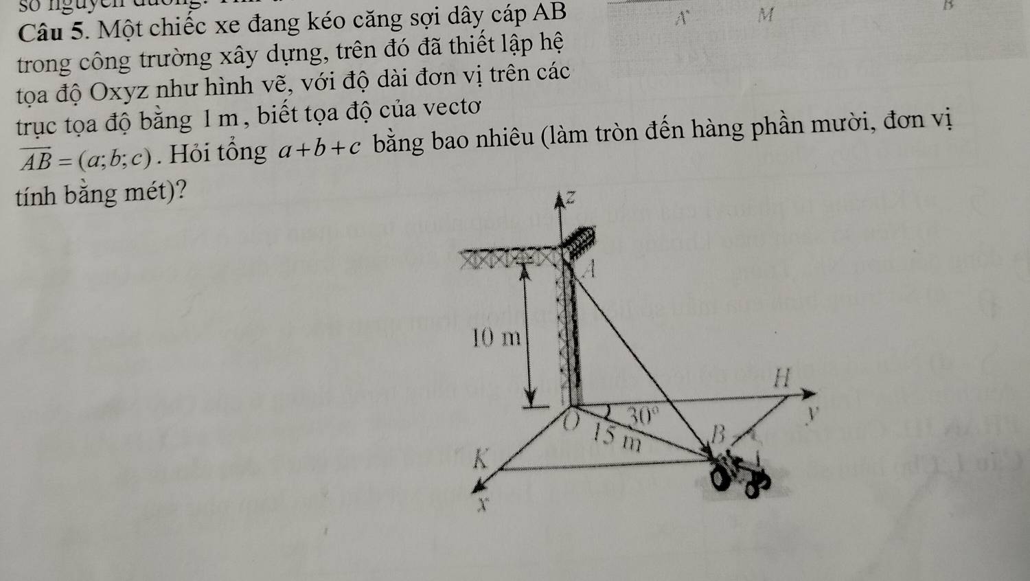 Một chiếc xe đang kéo căng sợi dây cáp AB
A M
B
trong công trường xây dựng, trên đó đã thiết lập hệ 
tọa độ Oxyz như hình vẽ, với độ dài đơn vị trên các 
trục tọa độ bằng 1 m, biết tọa độ của vectơ
vector AB=(a;b;c). Hỏi tổng a+b+c bằng bao nhiêu (làm tròn đến hàng phần mười, đơn vị 
tính bằng mét)?
z
A
10 m
H
y
30°
V
15 m
B
K
x