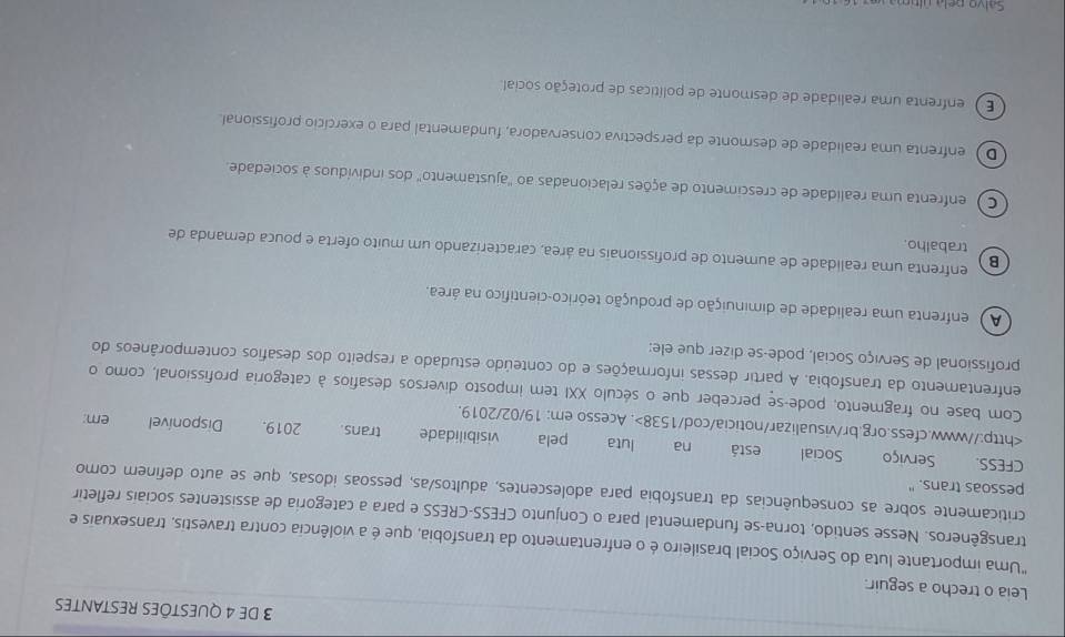 DE 4 QUESTÕES RESTANTES
Leia o trecho a seguir.
"Uma importante luta do Serviço Social brasileiro é o enfrentamento da transfobia, que é a violência contra travestis, transexuais e
transgêneros. Nesse sentido, torna-se fundamental para o Conjunto CFESS-CRESS e para a categoria de assistentes sociais refletir
pessoas trans." criticamente sobre as consequências da transfobia para adolescentes, adultos/as, pessoas idosas, que se auto definem como
CFESS. Serviço Social está na luta pela visibilidade trans. _ 2019. Disponível. Acesso em: 19/02/2019.
em:
Com base no fragmento, pode-se perceber que o século XXI tem imposto diversos desafios à categoria profissional, como o
enfrentamento da transfobia. A partir dessas informações e do conteúdo estudado a respeito dos desafios contemporâneos do
profissional de Serviço Social, pode-se dizer que ele:
A ) enfrenta uma realidade de diminuição de produção teórico-científico na área.
B
enfrenta uma realidade de aumento de profissionais na área, caracterizando um muito oferta e pouca demanda de
trabalho.
C) enfrenta uma realidade de crescimento de ações relacionadas ao ''ajustamento' dos indivíduos à sociedade.
D) enfrenta uma realidade de desmonte da perspectiva conservadora, fundamental para o exercício profissional.
E ) enfrenta uma realidade de desmonte de políticas de proteção social
Calvo ce la ú sa