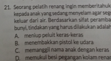 Seorang pelatih renang ingin memberitahuk
kepada anak yang sedang menyelam agar seg
keluar dari air. Berdasarkan sifat peramba
bunyi, tindakan yang harus dilakukan adalah
A. meniup peluit keras-keras
B. menembakkan pistol ke udara
C. memanggil nama anak dengan keras
D. memukul besi pegangan kolam renar