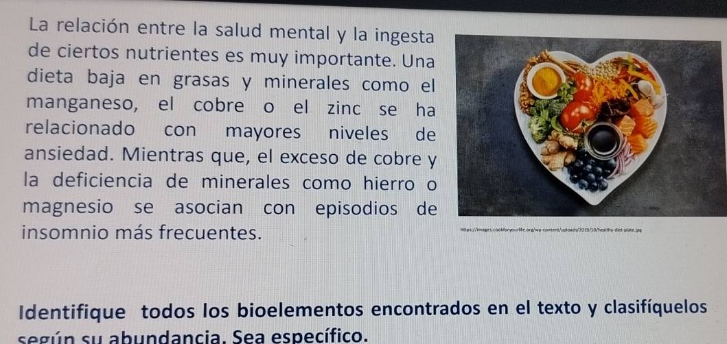 La relación entre la salud mental y la ingesta 
de ciertos nutrientes es muy importante. Una 
dieta baja en grasas y minerales como el 
manganeso, el cobre o el zinc se ha 
relacionado con mayores niveles de 
ansiedad. Mientras que, el exceso de cobre y 
la deficiencia de minerales como hierro o 
magnesio se asocian con episodios de 
insomnio más frecuentes. https://images.cookforyourlife.onq/wp-content/uploads/2019/10/healthy-diet-plate.jpg 
Identifique todos los bioelementos encontrados en el texto y clasifíquelos 
según su abundancia. Sea específico.