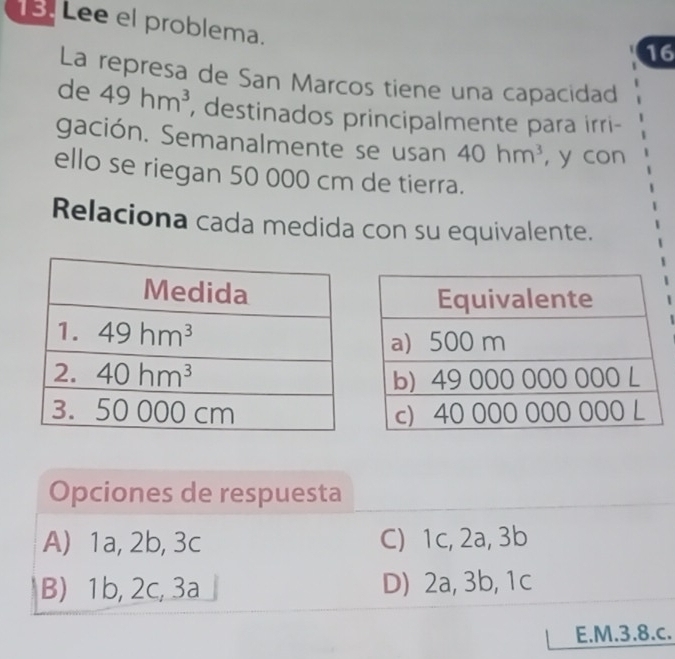 Lee el problema.
16
La represa de San Marcos tiene una capacidad
de 49hm^3 , destinados principalmente para irri-
gación. Semanalmente se usan 40hm^3 , y con
ello se riegan 50 000 cm de tierra.
Relaciona cada medida con su equivalente.
Opciones de respuesta
A) 1a, 2b, 3c C) 1c, 2a, 3b
B) 1b, 2c, 3a D) 2a, 3b, 1c
E.M.3.8.c.