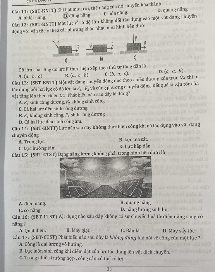 (SBT-KNTT) Khi hạt mưa rơi, thế năng của nó chuyển hóa thành
A. nhiệt năng. B động năng. C. hóa năng. D. quang năng.
Câu 12: (SBT-KNTT) Một lực F có độ lớn không đối tác dụng vào một vật đang chuyển
động với vận tốc v theo các phương khác nhau như hình bên dưới
F
F
a)
b) c)
Độ lớn của công do lực F thực hiện xếp theo thứ tự tăng dần là
A. (a,b,c). B. (a,c,b). C. (b,a,c). D. (c,a,b).
Câu 13: (SBT-KNTT) Một vật đang chuyển động dọc theo chiều dương của trục Ox thì bị
tác dụng bởi hai lực có độ lớn là F_1,F_2 và cùng phương chuyển động. Kết quả là vận tốc của
vật tăng lên theo chiều Ox. Phát biểu nào sau đây là đúng?
A. F_1 sinh công dương, F_2 không sinh công.
C. Cả hai lực đều sinh công dương.
B. F_1 không sinh công, F_2 sinh công dương.
D. Cả hai lực đều sinh công âm.
Câu 14: (SBT-KNTT) Lực nào sau đây không thực hiện công khi nó tác dụng vào vật đang
chuyển động
A. Trọng lực. B. Lực ma sát.
C. Lực hướng tâm. D. Lực hấp dẫn.
Câu 15: (SBT-CTST) Dạng năng lượng không phải trong hình bên dưới là
A. điện năng. B. quang năng.
C. cơ năng. D. năng lượng sinh học.
Câu 16: (SBT-CTST) Vật dụng nào sau đây không có sự chuyển hoá tử điện năng sang cơ
năng ?
A. Quạt điện. B. Máy giặt. C. Bản là. D. Máy sấy tóc.
Câu 17: (SBT-CTST) Phát biểu nào sau đây là không đúng khi nói về công của một lực ?
A. Công là đại lượng vô hướng.
B. Lực luôn sinh công khi điểm đặt của lực tác dụng lên vật dịch chuyển.
C. Trong nhiều trường hợp , công cản có thể có lợi.
33