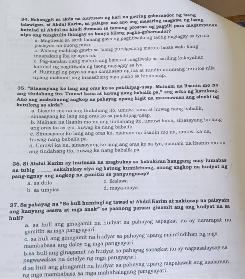 Nabanggit sa akda na inutusan ng hari na gawing gobernador ng isang
lalawigan, si Abdul Karim, sa palagay mo ano ang maaaring magawa ng isang
katulad ni Abdul na hindi dumaan sa tamang proseso ng pagpili para magampanan
niya ang tungkulin ibinigay sa kanya bilang pagka-gobernador?
a. Magtiwala sa sarili lamang gaya ng pagtitiwala ng taong naglagay sa iyo sa
posisyon na buong puso.
b. Walang mahirap gawin sa taong pursigedong matuto basta wala kang
inaapakang iba ay ayos na.
c. Pag-aaralan nang mabuti ang batas at magtiwala sa sariling kakayahan
katulad ng pagtitiwala ng taong naglagay sa iyo.
d. Humingi ng payo sa mga karanasan ng iba at sundin anumang inuutos nila
upang makamit ang inaasahang mga plano sa hinaharap.
35. “Sinasayang ko lang ang oras ko sa pakikipag-usap. Mainam na lisanin mo na
ang tindahang ito. Umuwi kana at huwag nang babalik pa,” ang wika ng katulong.
Ano ang mabubuong angkop na pahayag upang higit na maunawaan ang sinabi ng
katulong sa akda?
a. Lisanin mo na ang tindahang ito, umuwi kana at huwag nang babalik,
sinasayang ko lang ang oras ko sa pakikipag-usap.
b. Mainam na lisanin mo na ang tindahang ito, umuwi kana, sinasayang ko lang
ang oras ko sa iyo, huwag ka nang babalik.
c. Sinasayang ko lang ang oras ko, mainam na lisanin mo na, umuwi ka na,
huwag nang babalik pa.
d. Umuwi ka na, sinasayang ko lang ang oras ko sa iyo, mainam na lisanin mo na
ang tindahang ito, huwag ka nang babalik pa.
36. Si Abdul Karim ay inutusan na maghukay sa kabukiran hanggang may lumabas
na tubig _nakahukay siya ng batong kumikinang, anong angkop na hudyat ng
pang-ugnay ang angkop na gamitin sa pangungusap?
a. sa dulo c. ikalawa
b. sa umpisa d. maya-maya
37. Sa pahayag na “Sa huli humingi ng tawad si Abdul Karim at nakiusap na palayain
ang kanyang asawa at mga anak” sa paanong paraan ginamit ang ang hudyat na sa
huli?
a. sa huli ang ginagamit na hudyat sa pahayag sapagkat ito ay nararapat na
gamitin sa mga pangyayari.
c. sa huli ang ginagamit na hudyat sa pahayag upang maintindihan ng mga
mambabasa ang daloy ng mga pangyayari.
b.sa huli ang ginagamit na hudyat sa pahayag sapagkat ito ay nagsasalaysay sa
pagwawakas na detalye ng mga pangyayari.
d.sa huli ang ginagamit na hudyat sa pahayag upang mapalawak ang kaalaman
ng mga mambabasa sa mga mahahalagang pangyayari.