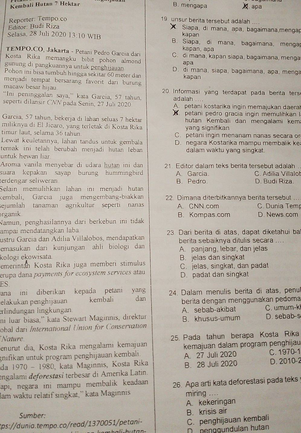 Kembali Hutan 7 Hektar B. mengapa  apa
Reporter: Tempo.co 19. unsur berita tersebut adalah ...
Editor: Budi Riza
X. Siapa, di mana, apa, bagaimana,mengap
kapan
Selasa, 28 Juli 2020 13:10 WIB B. Siapa, di mana, bagaimana, mengar
kapan, apa
TEMPO.CO, Jakarta - Petani Pedão Garcia dari C. di mana, kapan siapa, bagaimana, menga
Kosta Rika memangku bibit pohon almond
apa
gunung di pangkuannya untuk penghijauan D. di mana, siapa, bagaimana, apa, menga
Pohon ini bisa tumbuh hingga sekitar 60 meter dan kapan
menjadi tempat bersarang favorit dari burun
macaw besar hijau 20. Informasi yang terdapat pada berita ters
“Ini peninggalan saya,” kata Garcia, 57 tahun, adalah ....
seperti dilansir CNN pada Senin, 27 Juli 2020 A. petani kostarika ingin memajukan daeral
petani pedro gracia ingin memulihkan I
Garcia, 57 tahun, bekerja di lahan seluas 7 hektar  hutan Kembali dan mengalami kem
miliknya di El Jicaro, yang terletak di Kosta Rika yang signifikan
timur laut, selama 36 tahun C. petani ingin menanam nanas secara or
Lewat keuletannya, lahan tandus untuk gembala D. negara Kostarika mampu membalik ke
ternak ini telah berubah menjadi hutan leban dalam waktu yang singkat.
untuk hewan liar 
Aroma vanila menyebar di udara hutan ini dan 21. Editor dalam teks berita tersebut adalah .
suara kepakan sayap burung hummingbird A. Garcia. C. Adilia Villalo
terdengar seliweran. B. Pedro. D. Budi Riza.
Selain memulihkan lahan ini menjadi hutan
kembali, Garcia juga mengembang-biakkan 22. Dimana diterbitkannya berita tersebut
sejumlah tanaman agrikultur seperti nanas A. CNN.com C. Dunia Temp
rganik. B. Kompas.com D. News.com
Namun, penghasilannya dari berkebun ini tidak
ampai mendatangkan laba.  23. Dari berita di atas, dapat diketahui ba
ustru García dan Adília Villalobos, mendapatkan berita sebaiknya ditulis secara ....
emasukan dari kunjungan ahli biologi dan A. panjang, lebar, dan jelas
kologi ekowisata B. jelas dan singkat
emerintah Kosta Rika juga memberi stimulus C. jelas, singkat, dan padat
erupa dana payments for ecosystem services atau D. padat dan singkat
ES.
Dana ini diberikan kepada petani yang  24. Dalam menulis berita di atas, penu
elakukan penghijauan kembali dan
berita dengan menggunakan pedoma
erlindungan lingkungan: A. sebab-akibat C. umum-k
ni luar biasa,” kata Stewart Maginnis, direktur B. khusus-umum D. sebab-s
obal dari International Union for Conservation
Nature
25. Pada tahun berapa Kosta Rika
enurut dia, Kosta Rika mengalami kemajuan
kemajuan dalam program penghijau
A. 27 Juli 2020
gnifikan untuk program penghijauan kembali. C. 1970-1
da 1970 - 1 98 0, kata Maginnis, Kosta Rika D. 2010-2
B. 28 Juli 2020
engalami deforestasi terbesar di Amerika Latin.
Tapi, negara ini mampu membalik keadaan 26. Apa arti kata deforestasi pada teks 
lam waktu relatif singkat,” kata Maginnis miring ...
A. kekeringan
Sumber:
B. krisis air
tps://dunia.tempo.co/read/1370051/petaní-
C. penghijauan kembali
De benggündulan hutan