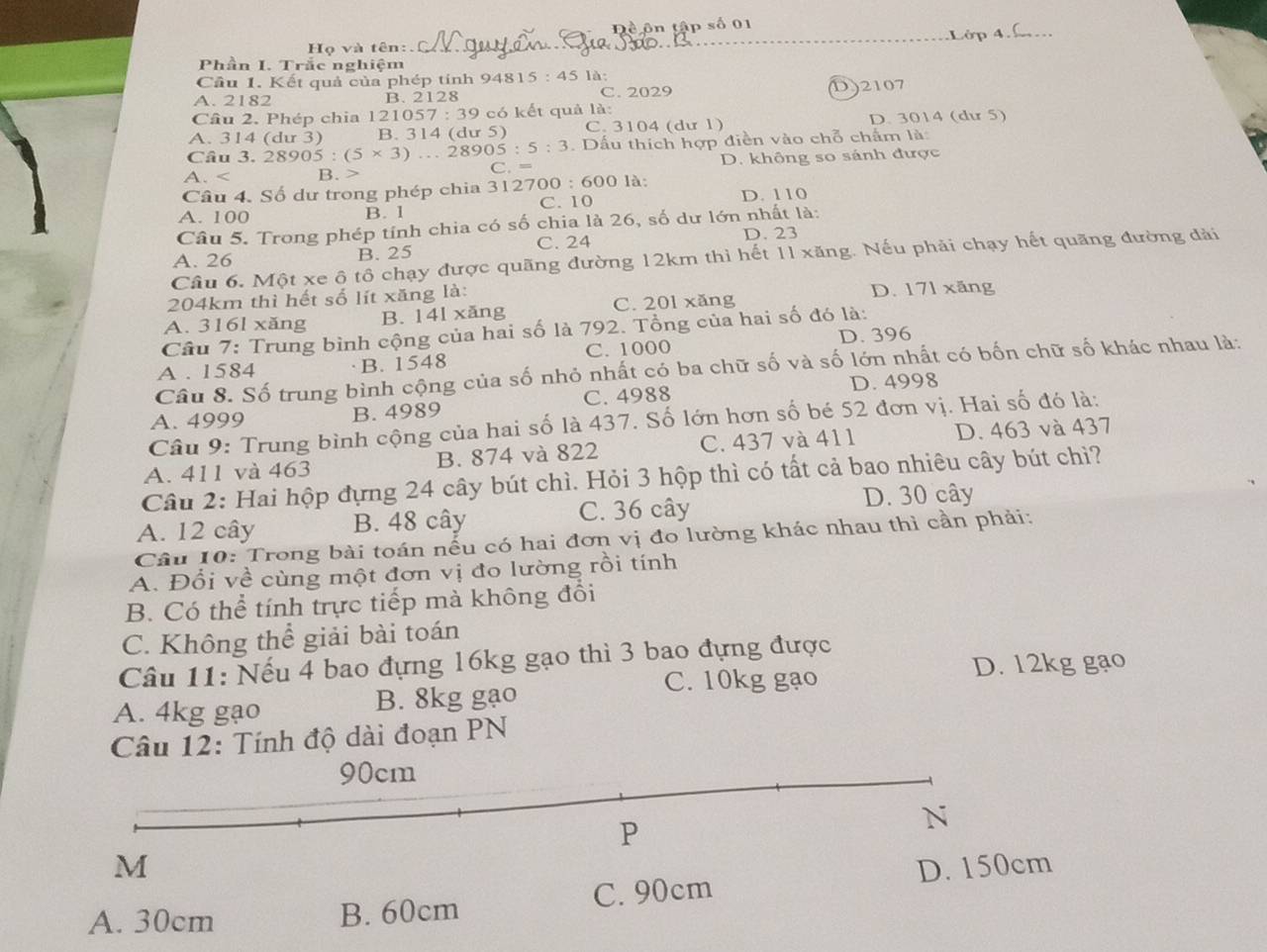 Đề ôn tập số 01
Họ và tên: Lớp 4 
Phần I. Trắc nghiệm
Cầu 1. Kết quả của phép tính 948 15:45 là:
A. 2182 B. 2128 C. 2029 D)2107
Câu 2. Phép chia 121057 7:39 có kết quả là:
A. 314 (du 3) B. 314 (dư 5) C. 3104 (dư 1) D. 3014 (du 5)
.  Dấu thích hợp điền vào chỗ chấm là:
Câu 3. 28905:(5* 3)...28905:5:3 C.
A. B. > = D. không so sánh được
Câu 4. Số dư trong phép chia 312700 :600 0 là:
C. 10 D. 110
A. 100
B. 1
Câu 5. Trong phép tính chia có số chia là 26, số dư lớn nhất là:
C. 24 D. 23
A. 26 B. 25
Câu 6. Một xe ô tô chạy được quãng đường 12km thì hết 11 xăng. Nếu phải chạy hết quãng đường đài
204km thì hết số lít xăng là: D. 171 xăng
C. 201 xăng
A. 316l xăng B. 14l xăng
Cầu 7: Trung bình cộng của hai số là 792. Tổng của hai số đó là:
A . 1584 B. 1548 C. 1000 D. 396
Câu 8. Số trung bình cộng của số nhỏ nhất có ba chữ số và số lớn nhất có bốn chữ số khác nhau là:
D. 4998
A. 4999 B. 4989 C. 4988
Câu 9: Trung bình cộng của hai số là 437. Số lớn hơn số bé 52 đơn vị. Hai số đó là:
A. 411 và 463 B. 874 và 822 C. 437 và 411 D. 463 và 437
Câu 2: Hai hộp đựng 24 cây bút chì. Hỏi 3 hộp thì có tất cả bao nhiêu cây bút chì?
A. 12 cây B. 48 cây C. 36 cây D. 30 cây
Câu 10: Trong bài toán nếu có hai đơn vị đo lường khác nhau thì cần phải:
A. Đổi về cùng một đơn vị đo lường rồi tính
B. Có thể tính trực tiếp mà không đổi
C. Không thể giải bài toán
Câu 11: Nếu 4 bao đựng 16kg gạo thì 3 bao đựng được
C. 10kg gạo D. 12kg gạo
A. 4kg gạo B. 8kg gạo
Câu 12: Tính độ dài đoạn PN
90cm
P
N
M D. 150cm
C. 90cm
A. 30cm B. 60cm