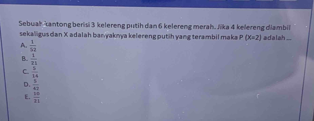 Sebuah kantong berisi 3 kelereng putih dan 6 kelereng merah. Jika 4 kelereng diambil
sekaligus dan X adalah banyaknya kelereng putih yang terambil maka P(X=2) adalah ...
A.  1/52 
B.  1/21 
C.  5/14 
D.  5/42 
E.  10/21 