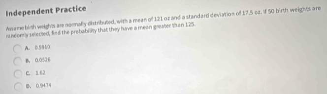 Independent Practice
Assume birth weights are normally distributed, with a mean of 121 oz and a standard deviation of 17.5 oz. If 50 birth weights are
randomly selected, find the probability that they have a mean greater than 125.
A. 0.5910
B. 0,0526
C, 1.62
D. 0.9474