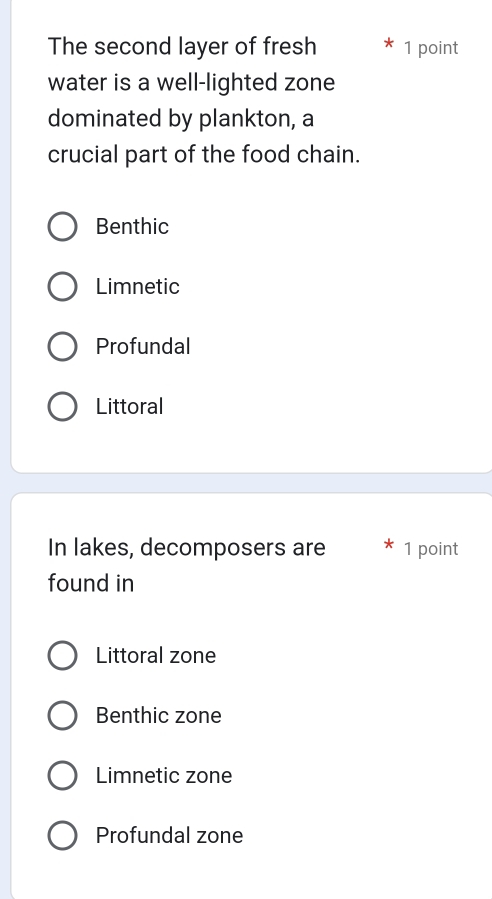 The second layer of fresh 1 point
water is a well-lighted zone
dominated by plankton, a
crucial part of the food chain.
Benthic
Limnetic
Profundal
Littoral
In lakes, decomposers are 1 point
found in
Littoral zone
Benthic zone
Limnetic zone
Profundal zone