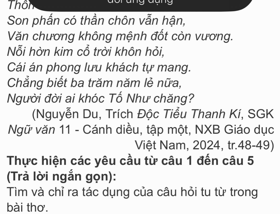 Thôn 
19 
Son phấn có thần chôn vẫn hận, 
Văn chương không mệnh đốt còn vương. 
Nỗi hờn kim cổ trời khôn hỏi, 
Cái án phong lưu khách tự mang. 
Chẳng biết ba trăm năm lẻ nữa, 
Người đời ai khóc Tổ Như chăng? 
(Nguyễn Du, Trích Độc Tiểu Thanh Kí, SGK 
Ngữ văn 11 - Cánh diều, tập một, NXB Giáo dục 
Việt Nam, 2024, tr.48-49) 
Thực hiện các yêu cầu từ câu 1 đến câu 5
(Trả lời ngắn gọn): 
Tìm và chỉ ra tác dụng của câu hỏi tu từ trong 
bài thơ.