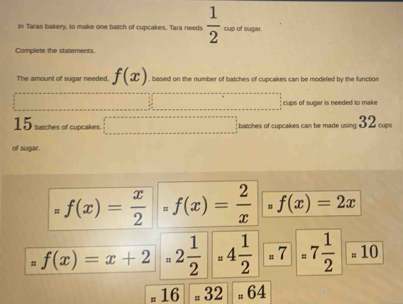 In Taras bakery, to make one batch of cupcakes, Tara needs  1/2  cup of sugar. 
Complete the statements. 
The amount of sugar needed, f(x) based on the number of batches of cuncakes can be modeled by the function 
cups of sugar is needed to make
15 batches of cupcakes ... E batches of cupcakes can be made using 32 cups 
of sugar.
=f(x)= x/2 =f(x)= 2/x  # f(x)=2x
f(x)=x+2=2 1/2 =4 1/2 =7 1/2 =10
# 16 # 32 _n64