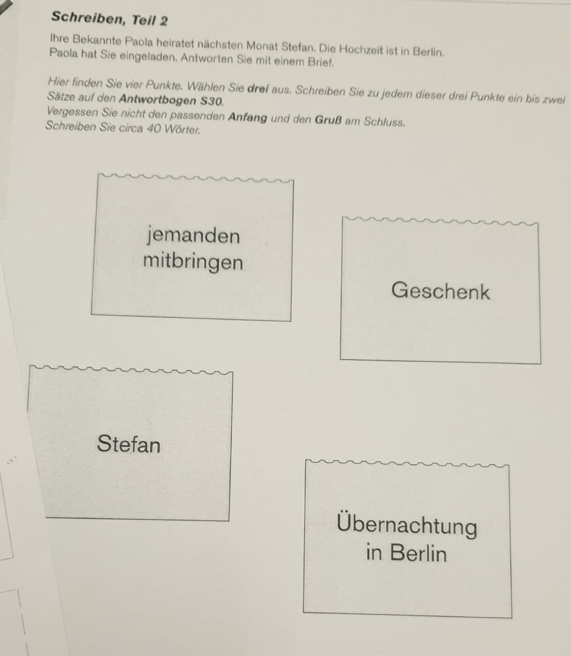 Schreiben, Teil 2 
Ihre Bekannte Paola heiratet nächsten Monat Stefan. Die Hochzeit ist in Berlin. 
Paola hat Sie eingeladen, Antworten Sie mit einem Brief. 
Hier finden Sie vier Punkte. Wählen Sie drei aus. Schreiben Sie zu jedem dieser drei Punkte ein bis zwei 
Sätze auf den Antwortbogen S30. 
Vergessen Sie nicht den passenden Anfang und den Gruß am Schluss. 
Schreiben Sie circa 40 Wörter. 
jemanden 
mitbringen 
Geschenk 
Stefan 
Übernachtung 
in Berlin