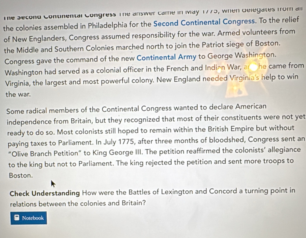 The Second Continental Congress The answer came in Ivay 1775, when delegates from all 
the colonies assembled in Philadelphia for the Second Continental Congress. To the relief 
of New Englanders, Congress assumed responsibility for the war. Armed volunteers from 
the Middle and Southern Colonies marched north to join the Patriot siege of Boston. 
Congress gave the command of the new Continental Army to George Washington. 
Washington had served as a colonial officer in the French and Indian War, an he came from 
Virginia, the largest and most powerful colony. New England needed Virginia's help to win 
the war. 
Some radical members of the Continental Congress wanted to declare American 
independence from Britain, but they recognized that most of their constituents were not yet 
ready to do so. Most colonists still hoped to remain within the British Empire but without 
paying taxes to Parliament. In July 1775, after three months of bloodshed, Congress sent an 
“Olive Branch Petition” to King George III. The petition reaffirmed the colonists’ allegiance 
to the king but not to Parliament. The king rejected the petition and sent more troops to 
Boston. 
Check Understanding How were the Battles of Lexington and Concord a turning point in 
relations between the colonies and Britain? 
Notebook