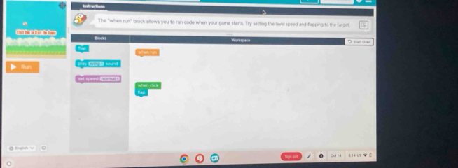 Instractions 
The "when nmn^2 block allows you to run code when your game starts. Try setting the level speed and flapping to the target 
Blocks Workspace D Sar Ove 
Sepen fun 
Run ay winds tourd 
set speed ___ when cic 
Bap 
B:14 US B 
Sige out 
Qct 1:4