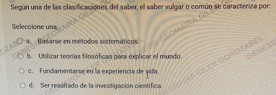 Según una de las clasificaciones del saber, el saber vulgar o común se caracteriza por:
Seleccione una:
a. Basarse en métodos sistemáticos.
b. Utilizar teorías filosóficas para explicar el mundo.
c. Fundamentarse en la experiencia de vida.
d. Ser resultado de la investigación científica.