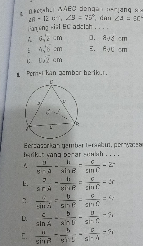 Diketahui △ ABC dengan panjang sis
AB=12cm, ∠ B=75° , dan ∠ A=60°
Panjang sisi BC adalah . . . .
A. 6sqrt(2)cm D. 8sqrt(3)cm
B. 4sqrt(6)cm E. 6sqrt(6)cm
C. 8sqrt(2)cm
6. Perhatikan gambar berikut.
Berdasarkan gambar tersebut, pernyataa
berikut yang benar adalah . . . .
A.  a/sin A = b/sin B = c/sin C =2r
B.  a/sin A = b/sin B = c/sin C =3r
C.  a/sin A = b/sin B = c/sin C =4r
D.  c/sin A = b/sin B = a/sin C =2r
E.  a/sin B = b/sin C = c/sin A =2r