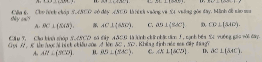 CD⊥ CDD B. SA ⊥ (ABC ). BC⊥ CBA (BAC)
Câu 6, Cho hình chóp , ABC *D có đây ABCD là hình vuông và SA vuông góc đây, Mệnh đề nào sau
dây sai?
A, BC⊥ (SAB). B. AC⊥ (SBD). C. BD⊥ (SAC). D. CD⊥ (SAD). 
Câu 7, Cho hình chóp S, ABCD * có đây ABCD là hình chữ nhật tâm /, cạnh bên SA vuông góc với đây.
Gọi // , K lần lượt là hình chiếu của Ale 1 SC * SD . Khẳng định nào sau đây đúng?
A, AH⊥ (SCD). B. BD⊥ (SAC). C. AK⊥ (SCD). D. BC⊥ (SAC).