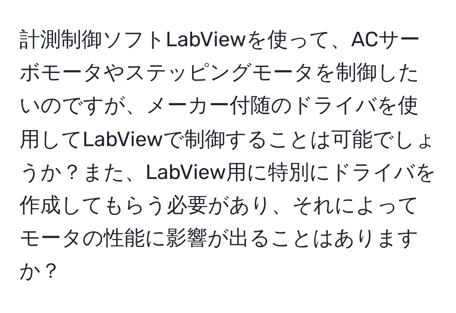 計測制御ソフトLabViewを使って、ACサーボモータやステッピングモータを制御したいのですが、メーカー付随のドライバを使用してLabViewで制御することは可能でしょうか？また、LabView用に特別にドライバを作成してもらう必要があり、それによってモータの性能に影響が出ることはありますか？