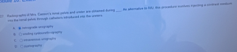 Radiographs of Mrs. Casson's renal pelvis and ureter are obtained during _An alternative to IVU, this procedure involves injecting a contrast medium
into the renal pelvis through catheters infroduced into the ureters
A. retrograde urography
B voiding syslourethrography
C intravenous urography
D pyelography